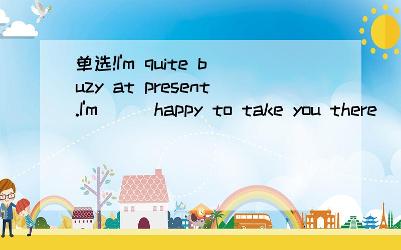 单选!I'm quite buzy at present.I'm ( )happy to take you there