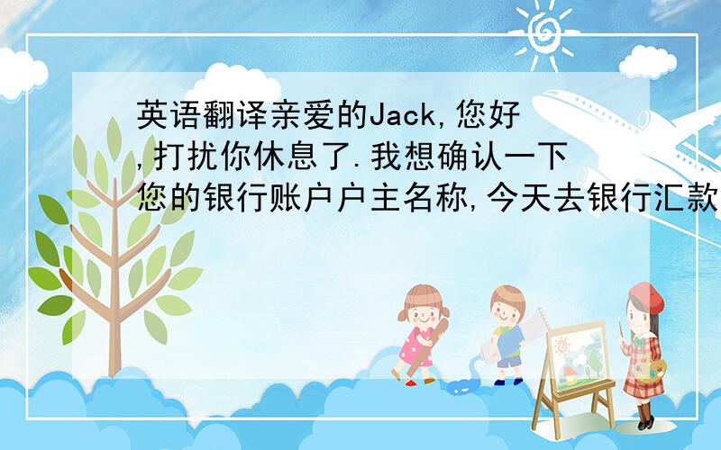 英语翻译亲爱的Jack,您好,打扰你休息了.我想确认一下您的银行账户户主名称,今天去银行汇款,工作人员说户主名字不正确,