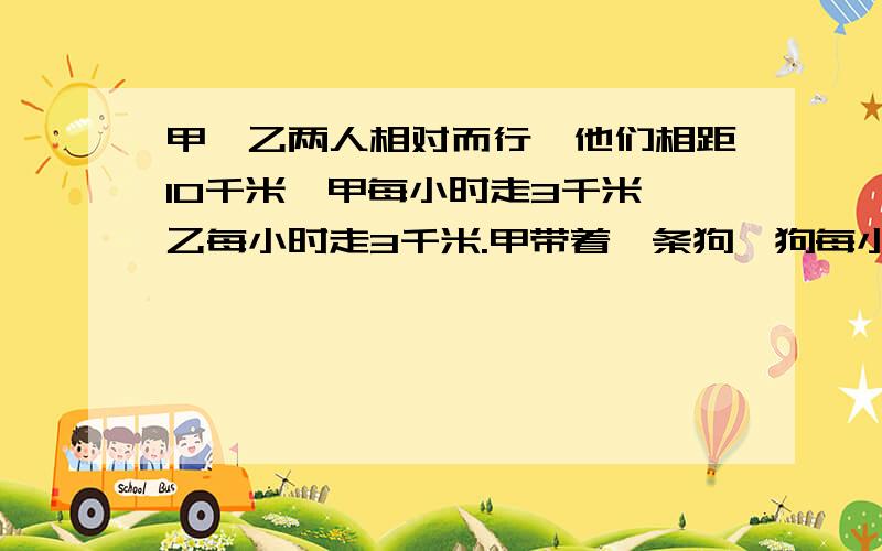 甲,乙两人相对而行,他们相距10千米,甲每小时走3千米,乙每小时走3千米.甲带着一条狗,狗每小时跑5千米,狗跑得快,它同