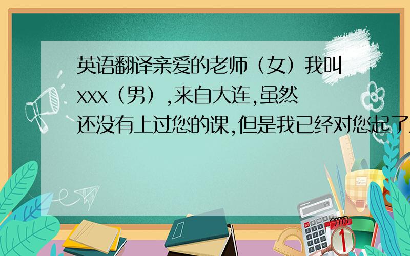 英语翻译亲爱的老师（女）我叫xxx（男）,来自大连,虽然还没有上过您的课,但是我已经对您起了深深地敬意.很期待上您的课!