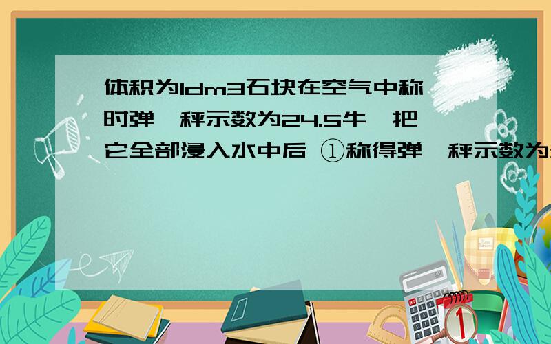 体积为1dm3石块在空气中称时弹簧秤示数为24.5牛,把它全部浸入水中后 ①称得弹簧秤示数为多大?②如果