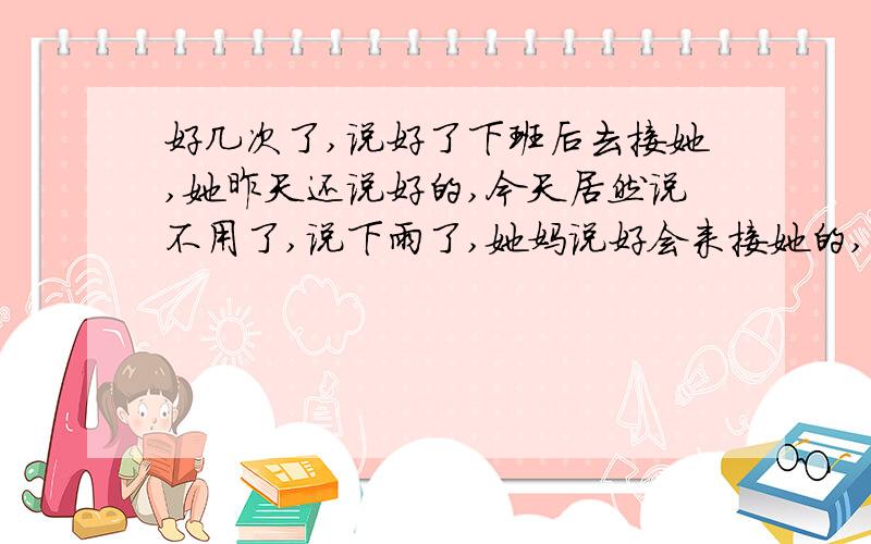 好几次了,说好了下班后去接她,她昨天还说好的,今天居然说不用了,说下雨了,她妈说好会来接她的,其实就断断续续的漂了几滴而