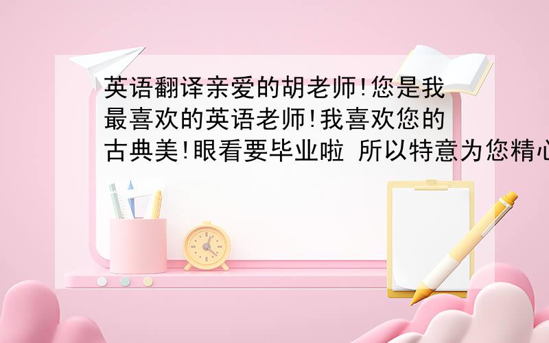 英语翻译亲爱的胡老师!您是我最喜欢的英语老师!我喜欢您的古典美!眼看要毕业啦 所以特意为您精心准备了一个小礼物!希望笑纳