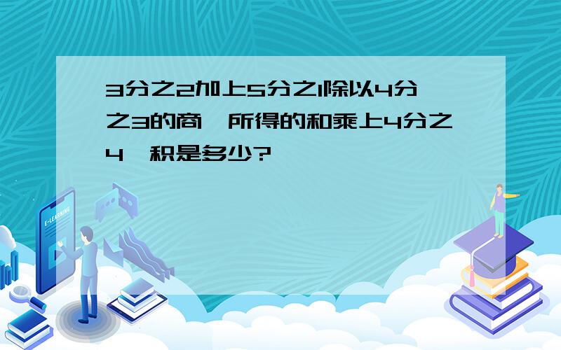 3分之2加上5分之1除以4分之3的商,所得的和乘上4分之4,积是多少?