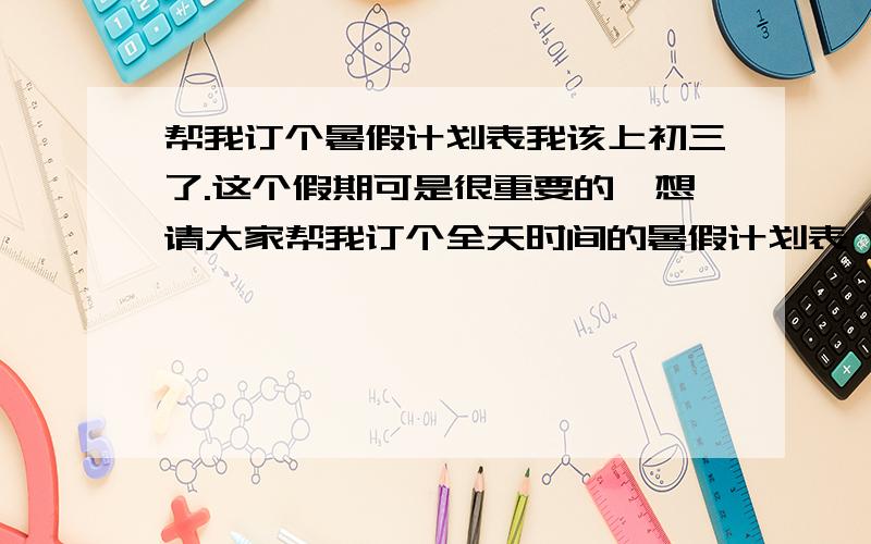 帮我订个暑假计划表我该上初三了.这个假期可是很重要的,想请大家帮我订个全天时间的暑假计划表 如 几几点干什么 几几点干什