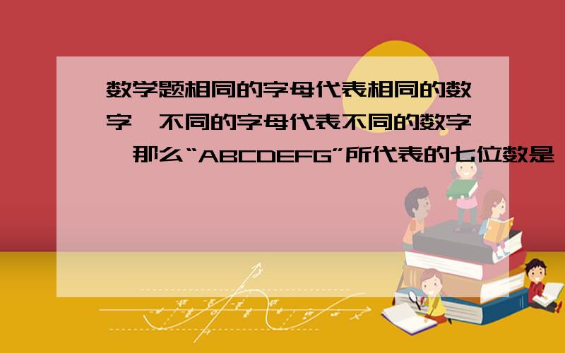 数学题相同的字母代表相同的数字,不同的字母代表不同的数字,那么“ABCDEFG”所代表的七位数是