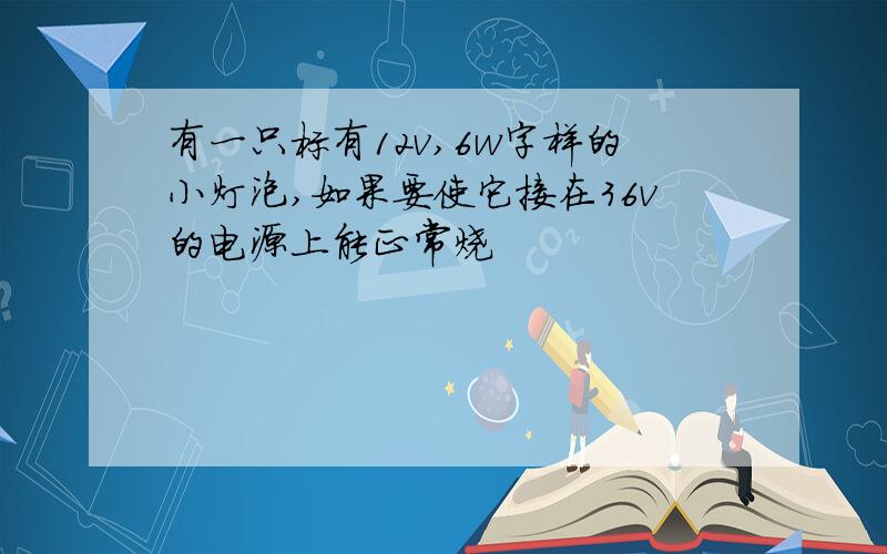 有一只标有12v,6w字样的小灯泡,如果要使它接在36v的电源上能正常烧