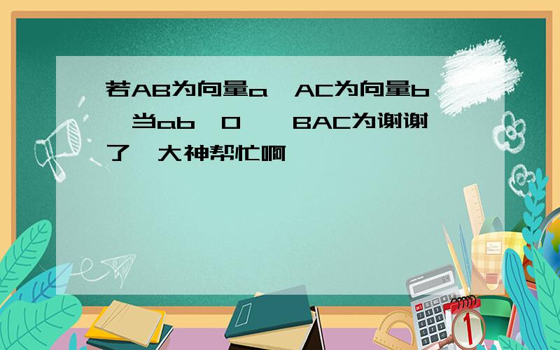 若AB为向量a,AC为向量b,当ab＜0,∠BAC为谢谢了,大神帮忙啊