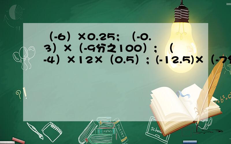 （-6）×0.25；（-0.3）×（-9分之100）；（-4）×12×（0.5）；(-12.5)×（-7分之6）×（-4