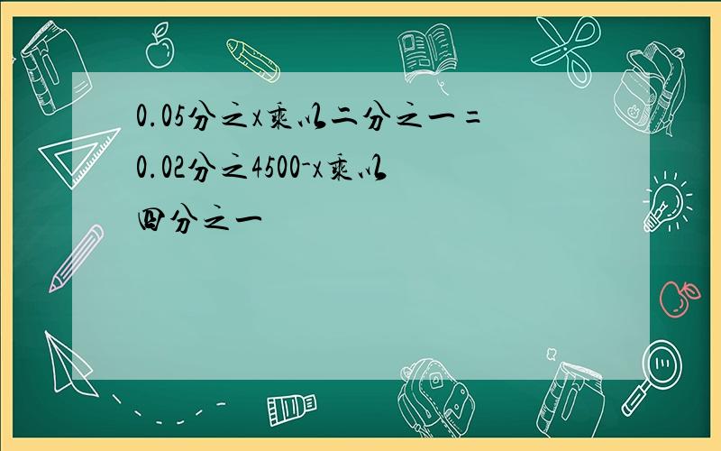 0.05分之x乘以二分之一=0.02分之4500-x乘以四分之一