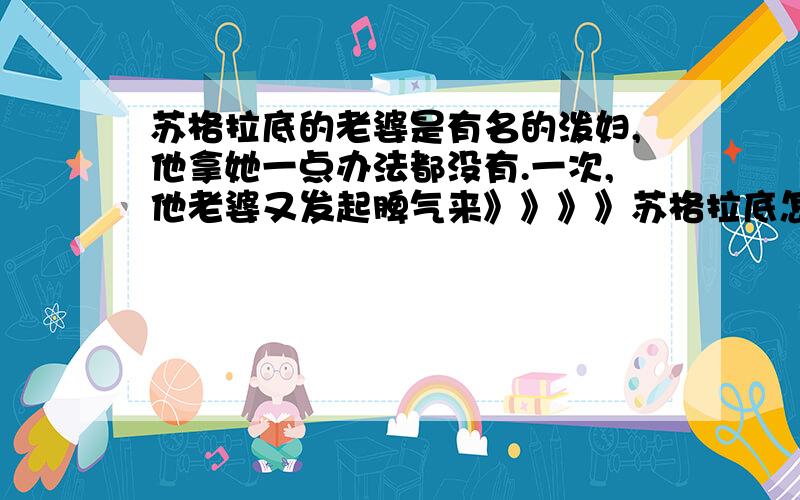 苏格拉底的老婆是有名的泼妇,他拿她一点办法都没有.一次,他老婆又发起脾气来》》》》苏格拉底怎么说的