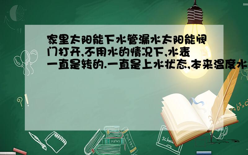 家里太阳能下水管漏水太阳能阀门打开,不用水的情况下,水表一直是转的.一直是上水状态,本来温度水表是80°,过会就会下降.