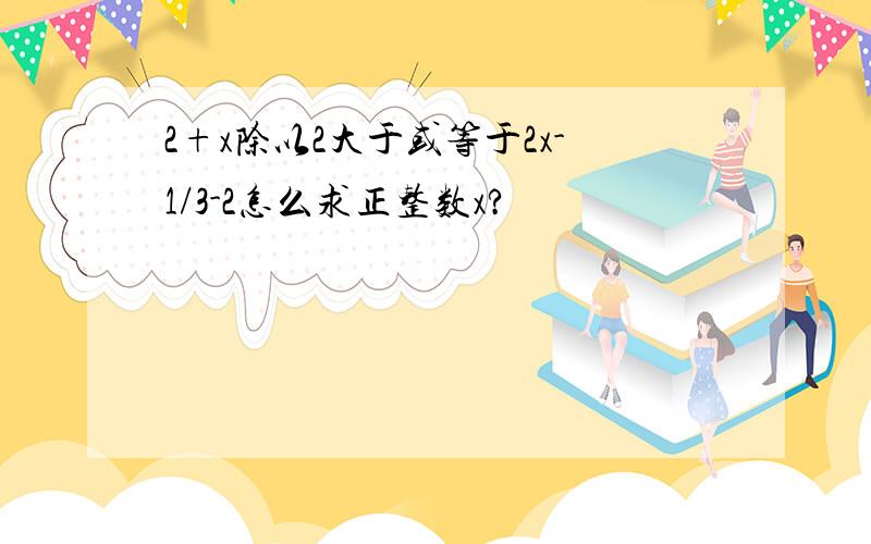 2+x除以2大于或等于2x-1/3-2怎么求正整数x?