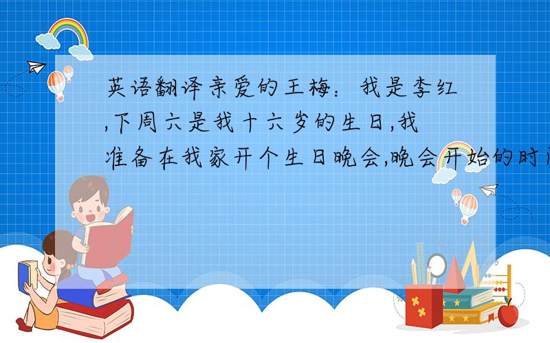 英语翻译亲爱的王梅：我是李红,下周六是我十六岁的生日,我准备在我家开个生日晚会,晚会开始的时间是7点,我们可以在晚会上唱