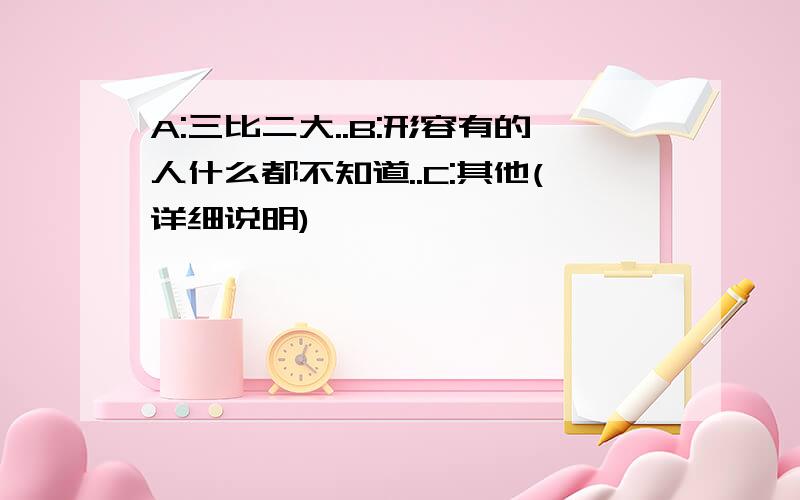 A:三比二大..B:形容有的人什么都不知道..C:其他(详细说明)