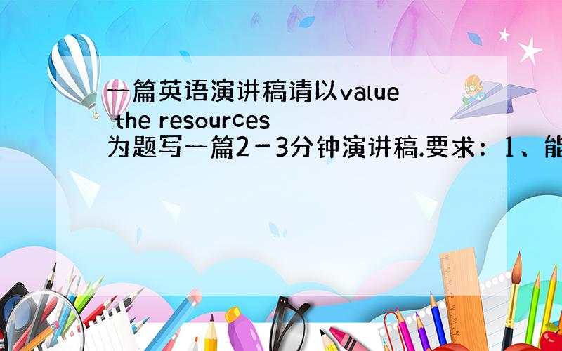 一篇英语演讲稿请以value the resources为题写一篇2－3分钟演讲稿.要求：1、能够体现主题2、要有实例说