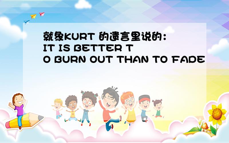 就象KURT 的遗言里说的：IT IS BETTER TO BURN OUT THAN TO FADE