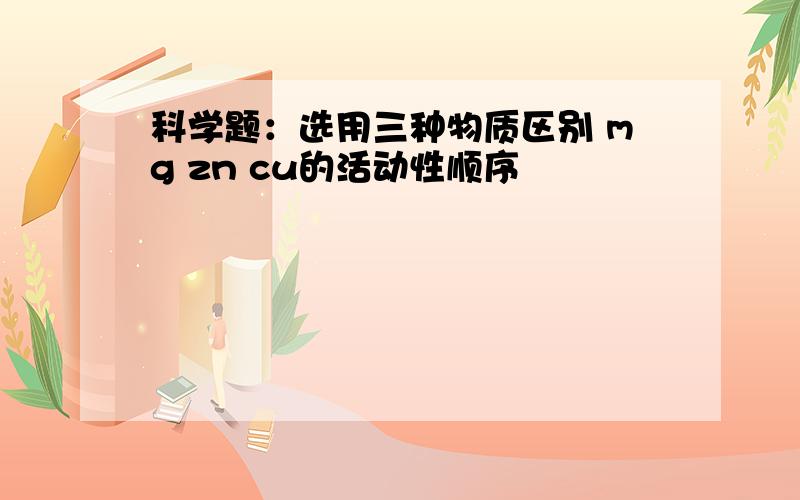 科学题：选用三种物质区别 mg zn cu的活动性顺序