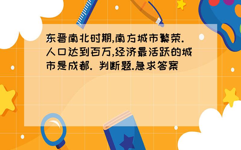 东晋南北时期,南方城市繁荣.人口达到百万,经济最活跃的城市是成都. 判断题.急求答案