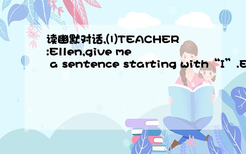 读幽默对话,⑴TEACHER:Ellen,give me a sentence starting with“I”.ELL