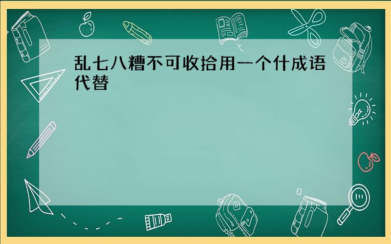 乱七八糟不可收拾用一个什成语代替