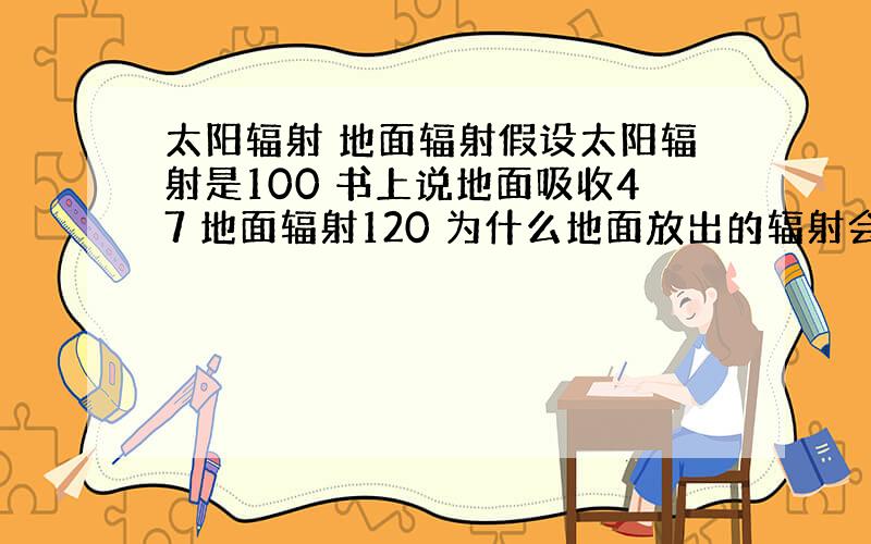 太阳辐射 地面辐射假设太阳辐射是100 书上说地面吸收47 地面辐射120 为什么地面放出的辐射会比吸收的多?