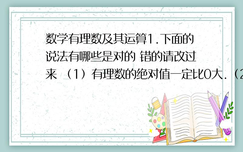 数学有理数及其运算1.下面的说法有哪些是对的 错的请改过来 （1）有理数的绝对值一定比0大.（2）有理数的相反数一定比0