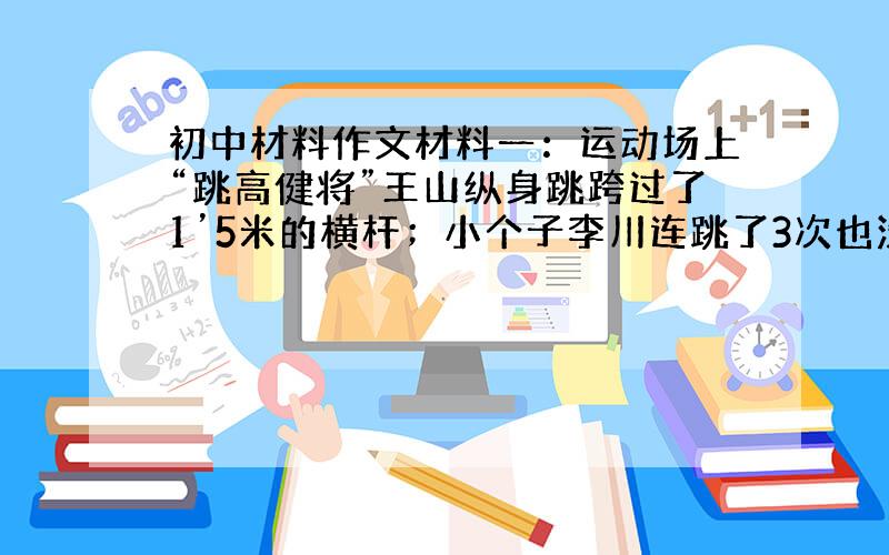 初中材料作文材料一：运动场上“跳高健将”王山纵身跳跨过了1’5米的横杆；小个子李川连跳了3次也没能超过1、2米的高度.老