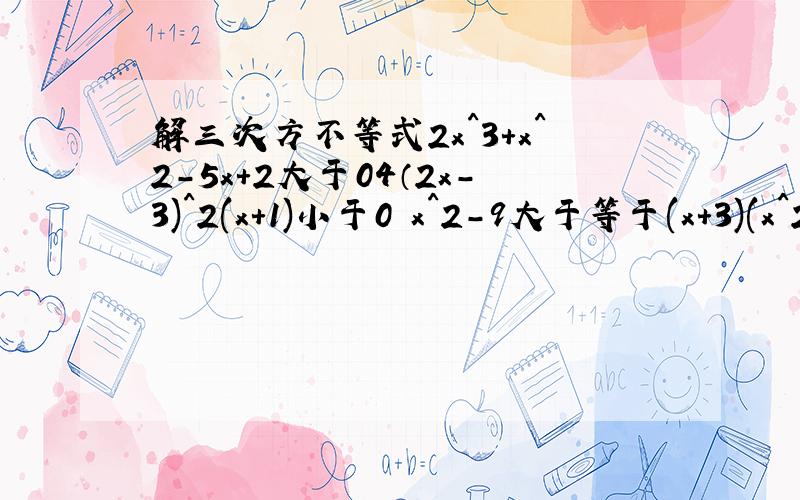 解三次方不等式2x^3+x^2-5x+2大于04（2x-3)^2(x+1)小于0 x^2-9大于等于(x+3)(x^2-