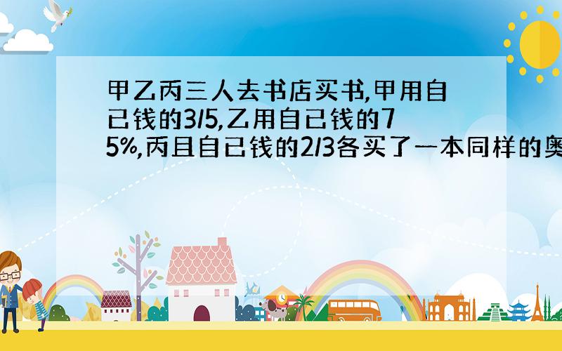 甲乙丙三人去书店买书,甲用自已钱的3/5,乙用自已钱的75%,丙且自已钱的2/3各买了一本同样的奥数书,又知丙买书后比乙