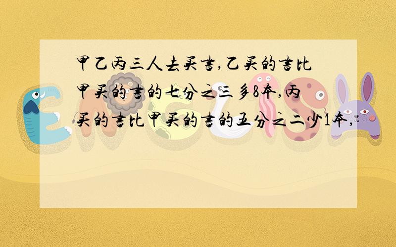 甲乙丙三人去买书,乙买的书比甲买的书的七分之三多8本,丙买的书比甲买的书的五分之二少1本,