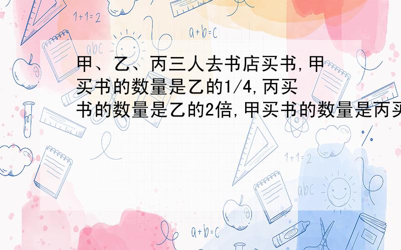 甲、乙、丙三人去书店买书,甲买书的数量是乙的1/4,丙买书的数量是乙的2倍,甲买书的数量是丙买书的