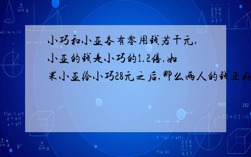 小巧和小亚各有零用钱若干元,小亚的钱是小巧的1.2倍.如果小亚给小巧28元之后,那么两人的钱正好相等.原来两人各有多少钱