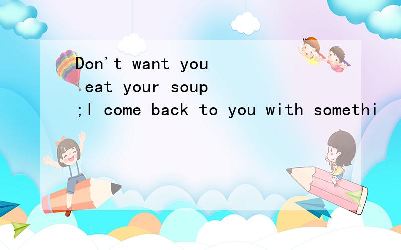 Don't want you eat your soup;l come back to you with somethi