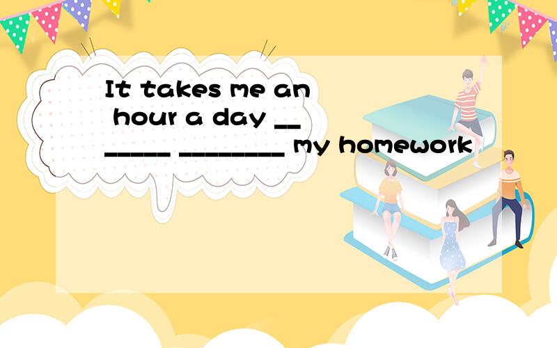 It takes me an hour a day _______ ________ my homework