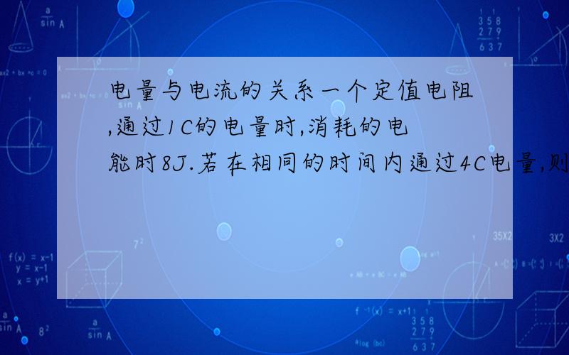 电量与电流的关系一个定值电阻,通过1C的电量时,消耗的电能时8J.若在相同的时间内通过4C电量,则消耗的电能为?电阻两端