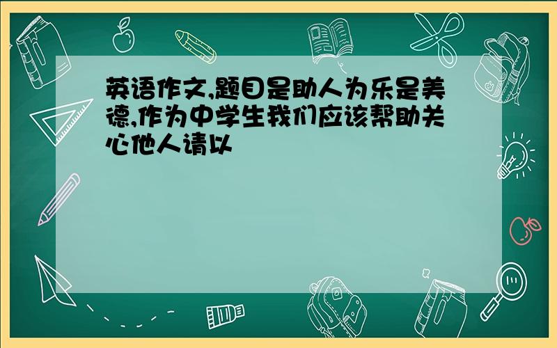 英语作文,题目是助人为乐是美德,作为中学生我们应该帮助关心他人请以