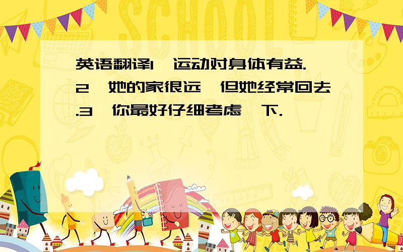 英语翻译1,运动对身体有益.2,她的家很远,但她经常回去.3,你最好仔细考虑一下.