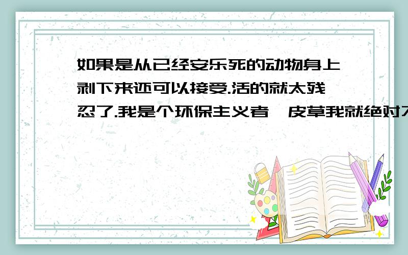 如果是从已经安乐死的动物身上剥下来还可以接受.活的就太残忍了.我是个环保主义者,皮草我就绝对不会去买的.但皮革制品是不是