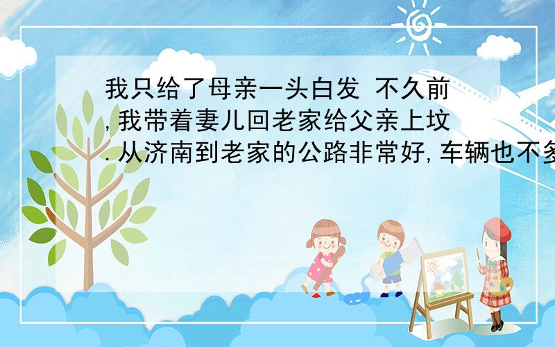 我只给了母亲一头白发 不久前,我带着妻儿回老家给父亲上坟.从济南到老家的公路非常好,车辆也不多,用了两个半小时就到家了.