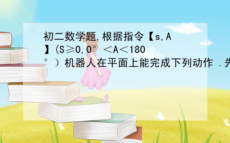 初二数学题,根据指令【s,A】(S≥0,0°＜A＜180°）机器人在平面上能完成下列动作 .先原地逆时针旋转角度A,在朝