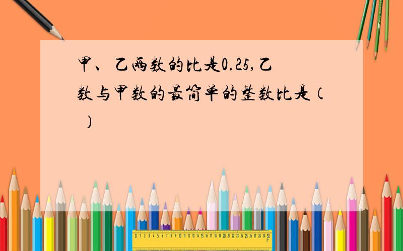 甲、乙两数的比是0.25,乙数与甲数的最简单的整数比是（ ）