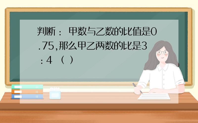 判断： 甲数与乙数的比值是0.75,那么甲乙两数的比是3：4 （ ）