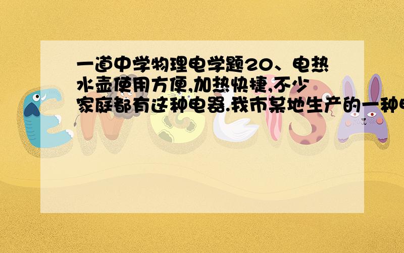 一道中学物理电学题20、电热水壶使用方便,加热快捷,不少家庭都有这种电器.我市某地生产的一种电热水器,其铭牌见下表.（水