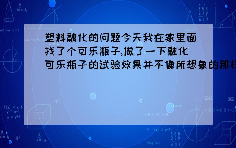 塑料融化的问题今天我在家里面找了个可乐瓶子,做了一下融化可乐瓶子的试验效果并不像所想象的那样子本来我以为融化了的塑料可以