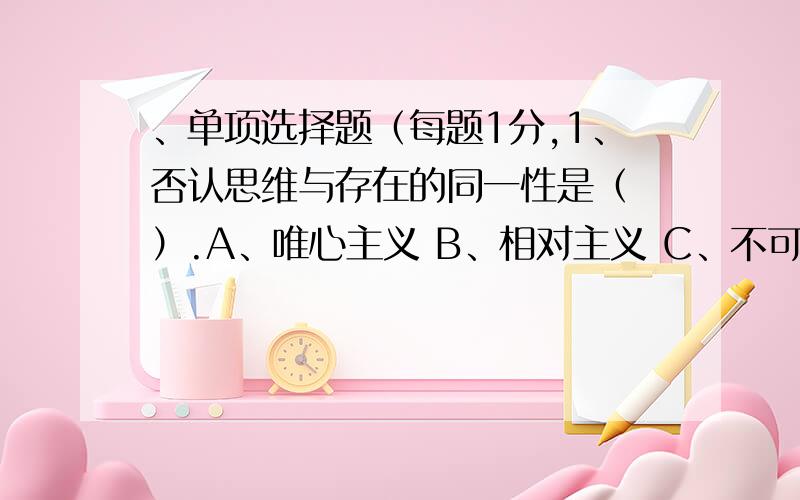 、单项选择题（每题1分,1、否认思维与存在的同一性是（ ）.A、唯心主义 B、相对主义 C、不可知论 D、反映论 2、马