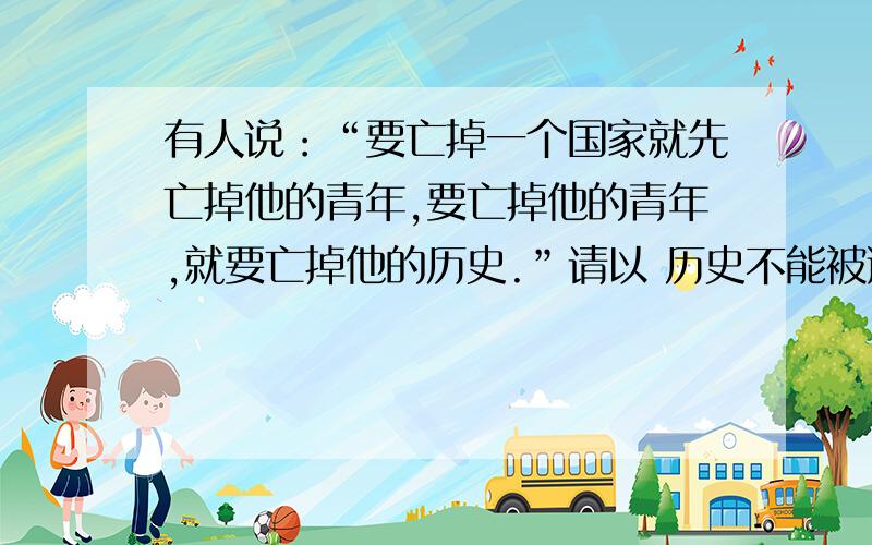 有人说：“要亡掉一个国家就先亡掉他的青年,要亡掉他的青年,就要亡掉他的历史.”请以 历史不能被遗忘,灾难不能再重演 为题