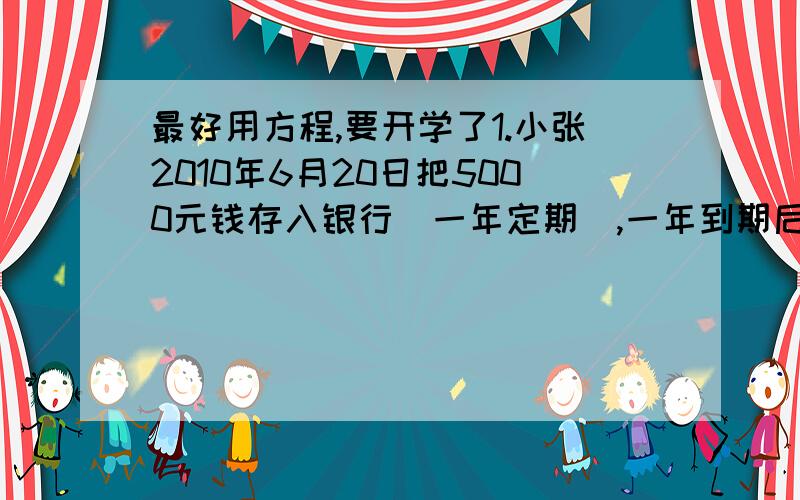 最好用方程,要开学了1.小张2010年6月20日把5000元钱存入银行（一年定期）,一年到期后取出,扣除百分之5的利息税