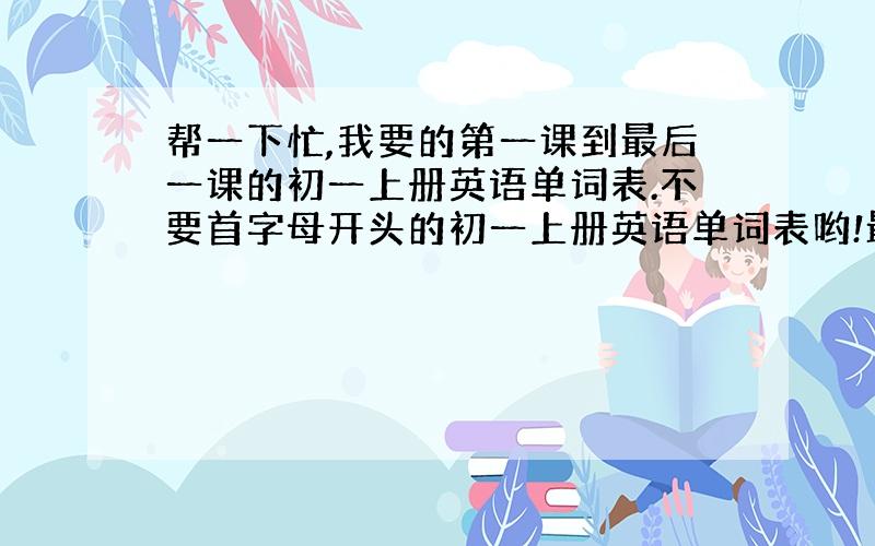 帮一下忙,我要的第一课到最后一课的初一上册英语单词表.不要首字母开头的初一上册英语单词表哟!最好是扫描版的.急需! 谢谢