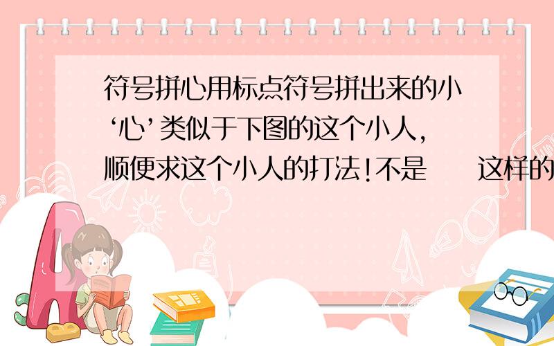 符号拼心用标点符号拼出来的小‘心’类似于下图的这个小人,顺便求这个小人的打法!不是♡♥这样的，是